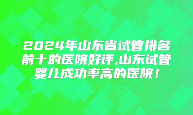 2024年山东省试管排名前十的医院好评,山东试管婴儿成功率高的医院!