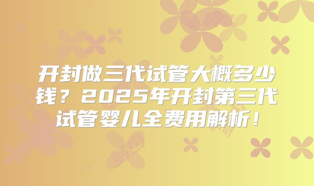 开封做三代试管大概多少钱?2025年开封第三代试管婴儿全费用解析!