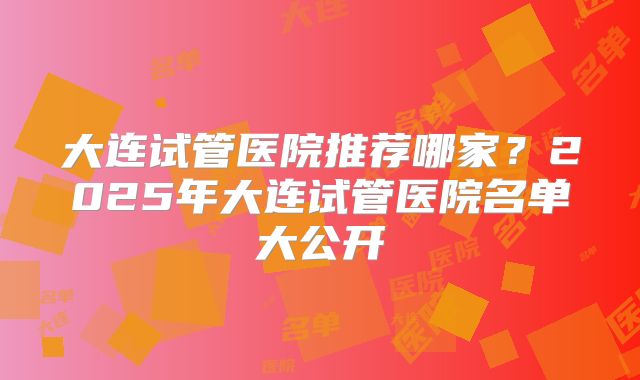 大连试管医院推荐哪家?2025年大连试管医院名单大公开