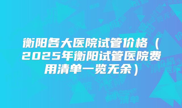 衡阳各大医院试管价格(2025年衡阳试管医院费用清单一览无余)