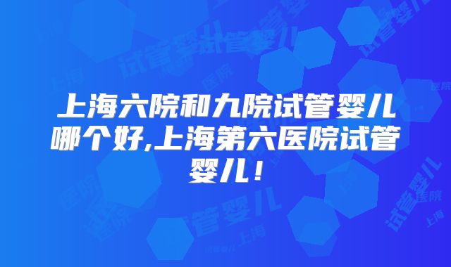 上海六院和九院试管婴儿哪个好,上海第六医院试管婴儿！