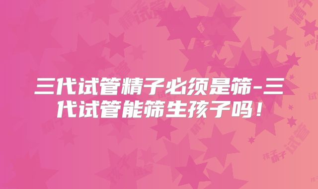 三代试管精子必须是筛-三代试管能筛生孩子吗！