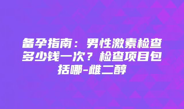 备孕指南:男性激素检查多少钱一次?检查项目包括哪-雌二醇