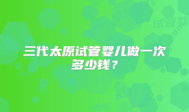 三代太原试管婴儿做一次多少钱？