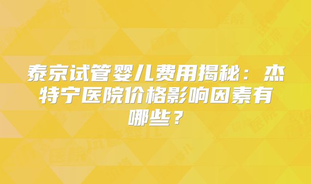 泰京试管婴儿费用揭秘：杰特宁医院价格影响因素有哪些？