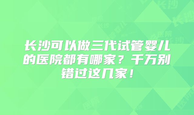 长沙可以做三代试管婴儿的医院都有哪家？千万别错过这几家！