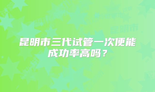 昆明市三代试管一次便能成功率高吗？