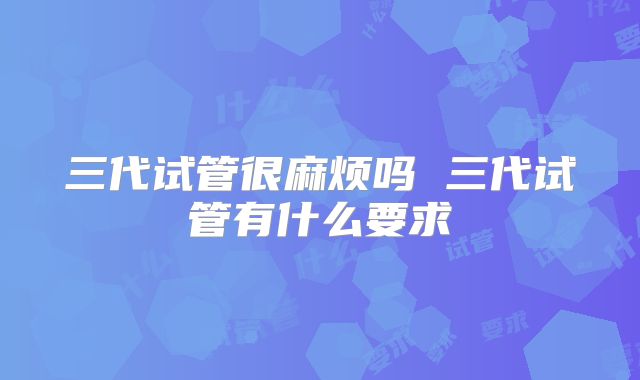 三代试管很麻烦吗 三代试管有什么要求