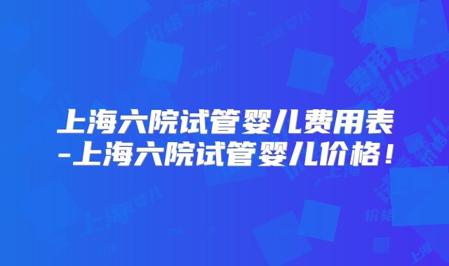 上海六院试管婴儿费用表-上海六院试管婴儿价格！