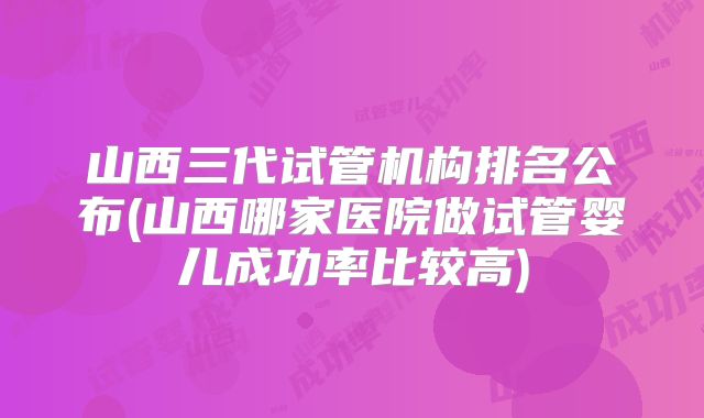 山西三代试管机构排名公布(山西哪家医院做试管婴儿成功率比较高)