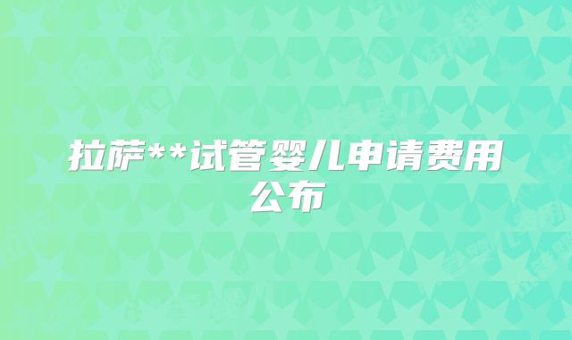 拉萨**试管婴儿申请费用公布