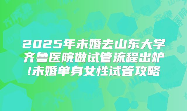 2025年未婚去山东大学齐鲁医院做试管流程出炉!未婚单身女性试管攻略