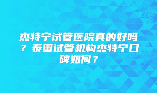杰特宁试管医院真的好吗？泰国试管机构杰特宁口碑如何？
