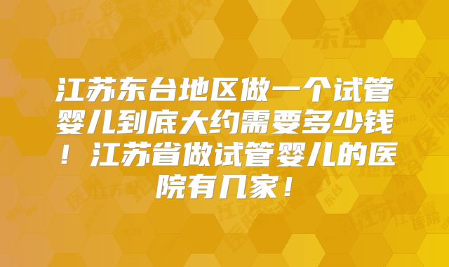 江苏东台地区做一个试管婴儿到底大约需要多少钱!江苏省做试管婴儿的医院有几家!