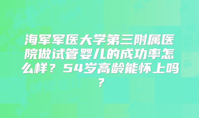 海军军医大学第三附属医院做试管婴儿的成功率怎么样？54岁高龄能怀上吗？