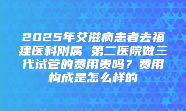 2025年艾滋病患者去福建医科附属 第二医院做三代试管的费用贵吗?费用构成是怎么样的