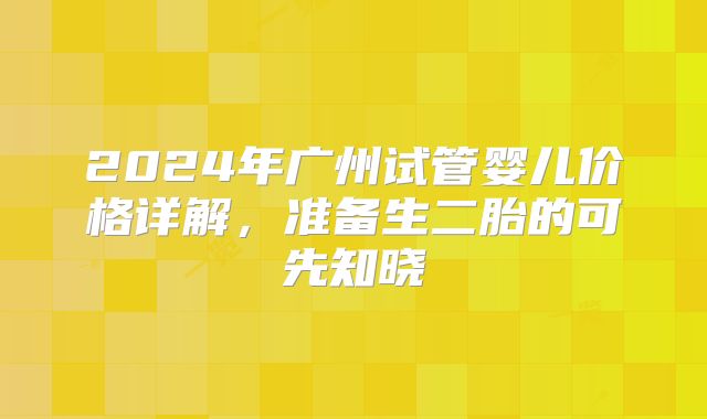 2024年广州试管婴儿价格详解，准备生二胎的可先知晓
