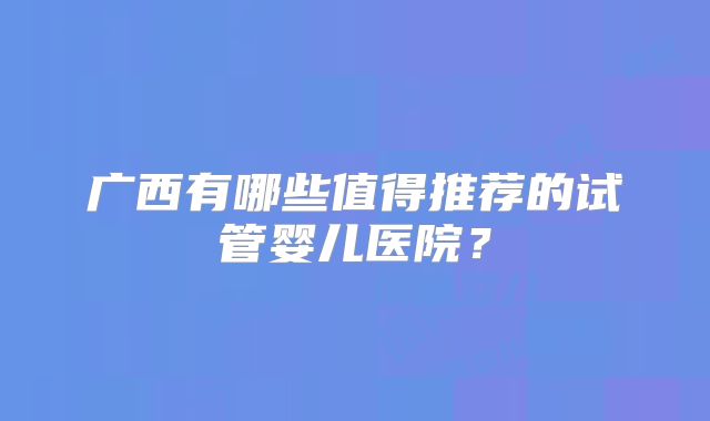 广西有哪些值得推荐的试管婴儿医院？