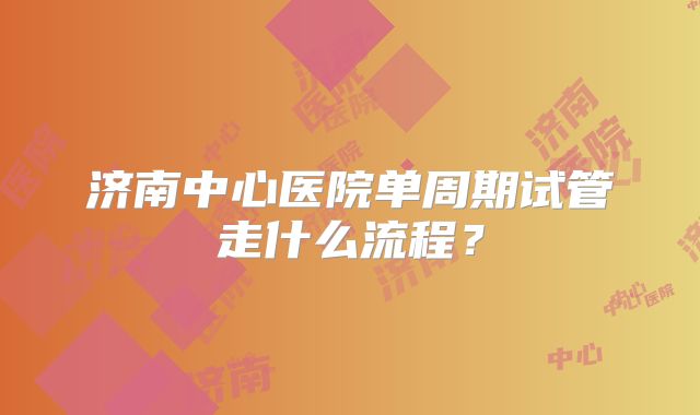 济南中心医院单周期试管走什么流程？