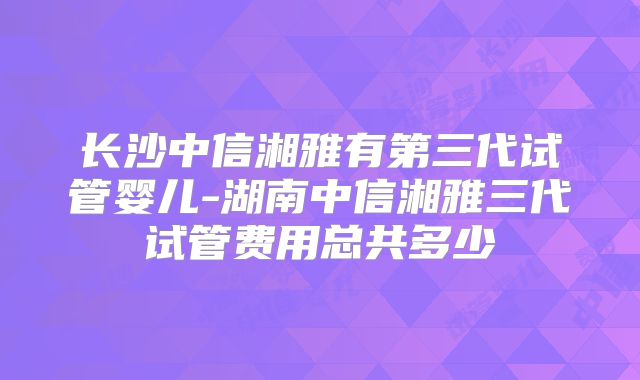长沙中信湘雅有第三代试管婴儿-湖南中信湘雅三代试管费用总共多少