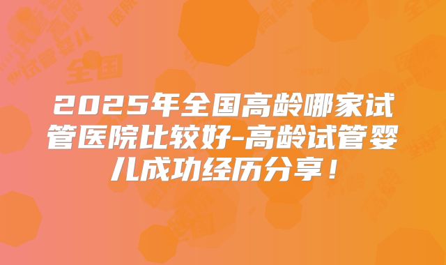 2025年全国高龄哪家试管医院比较好-高龄试管婴儿成功经历分享！