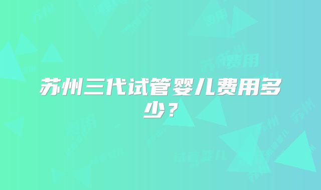 苏州三代试管婴儿费用多少？
