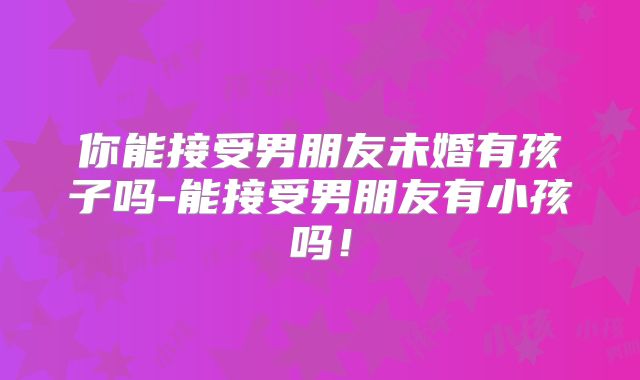 你能接受男朋友未婚有孩子吗-能接受男朋友有小孩吗！