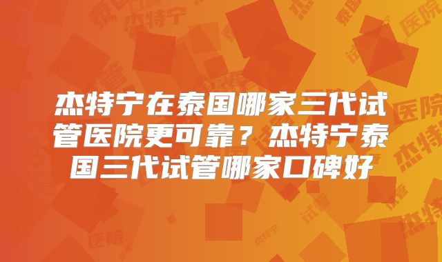 杰特宁在泰国哪家三代试管医院更可靠？杰特宁泰国三代试管哪家口碑好