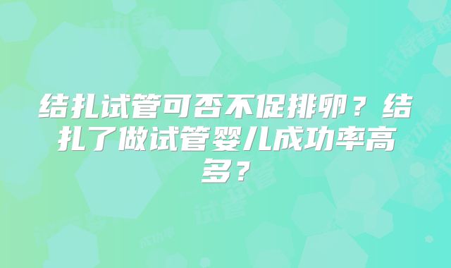 结扎试管可否不促排卵?结扎了做试管婴儿成功率高多?