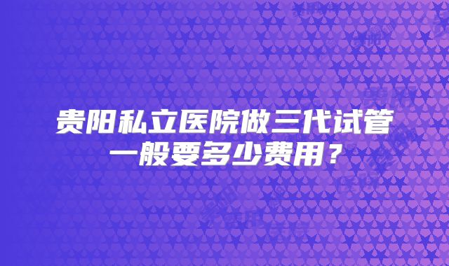 贵阳私立医院做三代试管一般要多少费用？