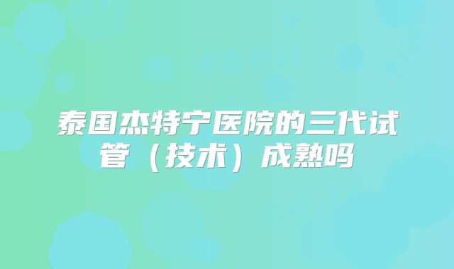泰国杰特宁医院的三代试管（技术）成熟吗