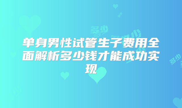 单身男性试管生子费用全面解析多少钱才能成功实现