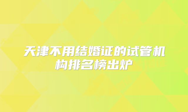 天津不用结婚证的试管机构排名榜出炉