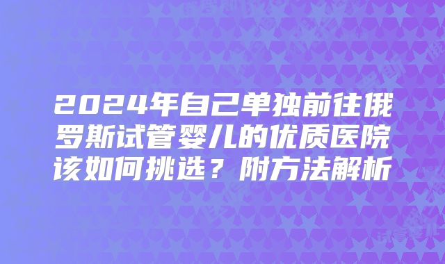 2024年自己单独前往俄罗斯试管婴儿的优质医院该如何挑选？附方法解析