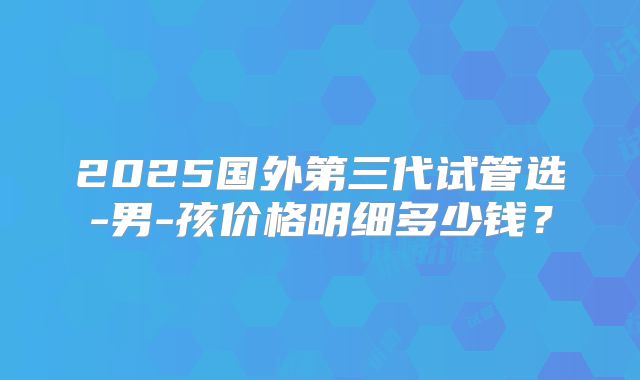 2025国外第三代试管选-男-孩价格明细多少钱?