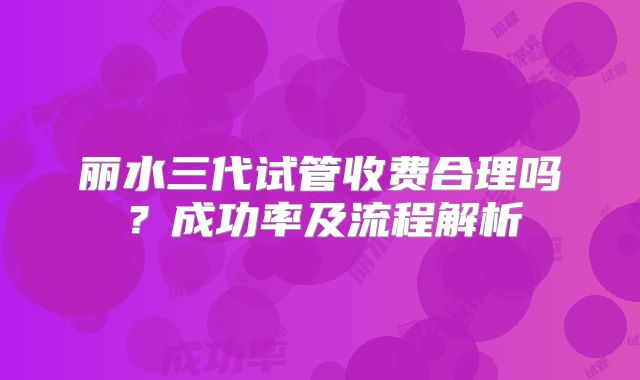 丽水三代试管收费合理吗？成功率及流程解析