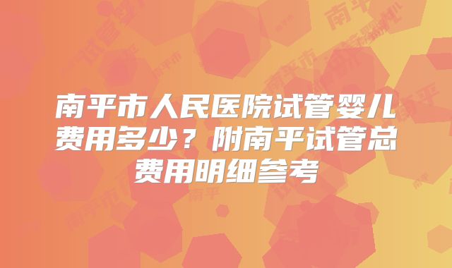南平市人民医院试管婴儿费用多少？附南平试管总费用明细参考