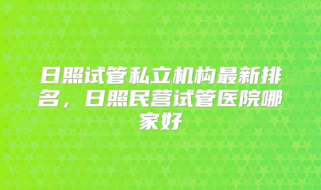 日照试管私立机构最新排名，日照民营试管医院哪家好