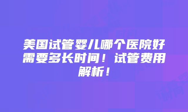 美国试管婴儿哪个医院好需要多长时间！试管费用解析！