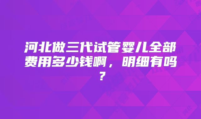 河北做三代试管婴儿全部费用多少钱啊，明细有吗？