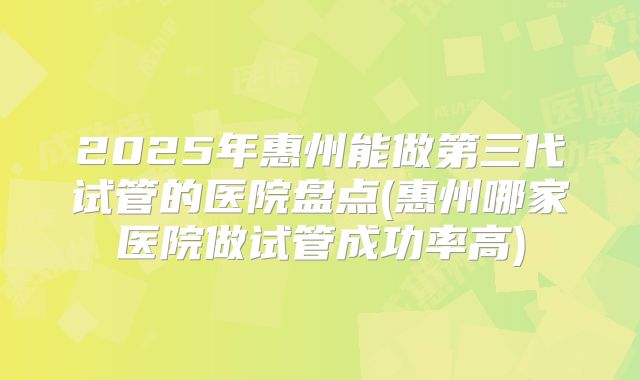 2025年惠州能做第三代试管的医院盘点(惠州哪家医院做试管成功率高)