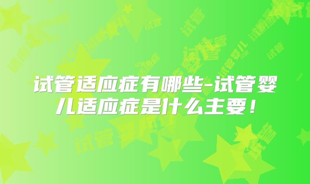 试管适应症有哪些-试管婴儿适应症是什么主要！