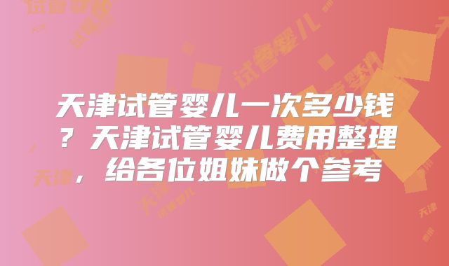 天津试管婴儿一次多少钱？天津试管婴儿费用整理，给各位姐妹做个参考
