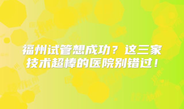 福州试管想成功？这三家技术超棒的医院别错过！