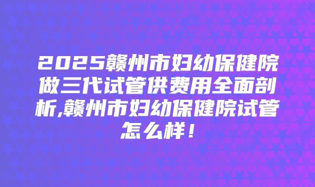 2025赣州市妇幼保健院做三代试管供费用全面剖析,赣州市妇幼保健院试管怎么样！