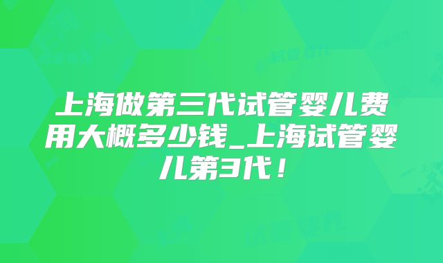 上海做第三代试管婴儿费用大概多少钱_上海试管婴儿第3代！