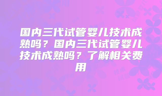 国内三代试管婴儿技术成熟吗？国内三代试管婴儿技术成熟吗？了解相关费用