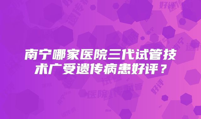 南宁哪家医院三代试管技术广受遗传病患好评？
