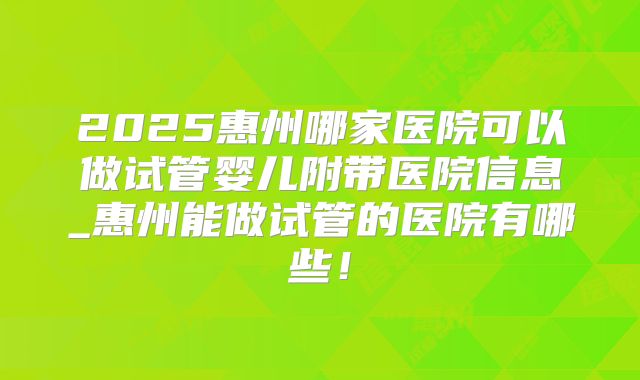 2025惠州哪家医院可以做试管婴儿附带医院信息_惠州能做试管的医院有哪些！
