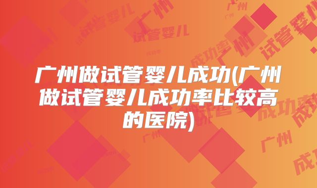 广州做试管婴儿成功(广州做试管婴儿成功率比较高的医院)